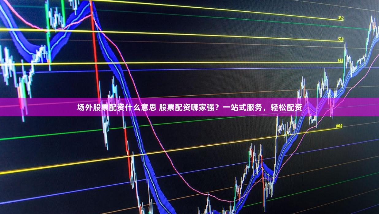 场外股票配资什么意思 股票配资哪家强？一站式服务，轻松配资