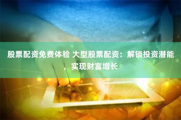股票配资免费体验 大型股票配资：解锁投资潜能，实现财富增长