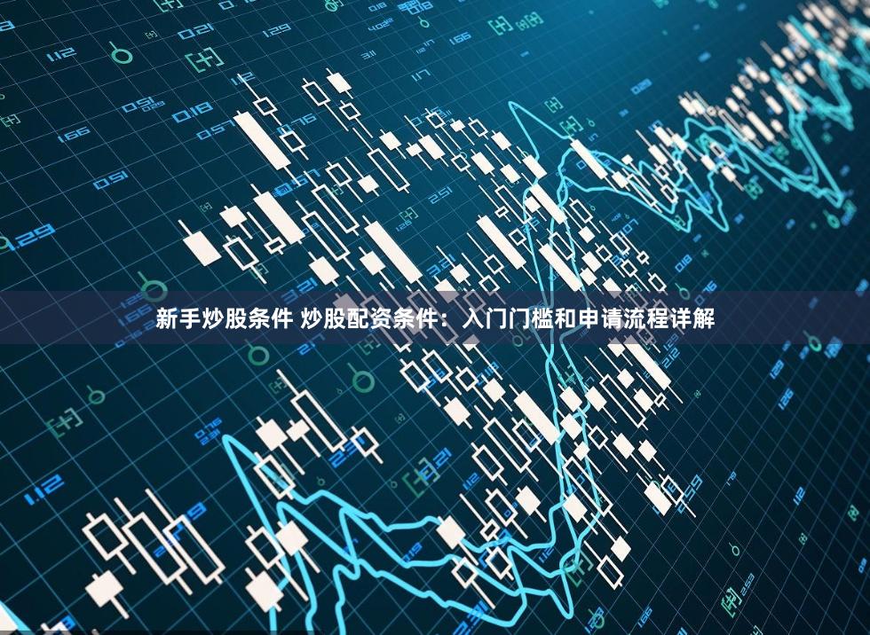 新手炒股条件 炒股配资条件：入门门槛和申请流程详解