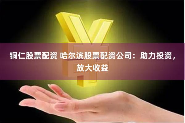 铜仁股票配资 哈尔滨股票配资公司：助力投资，放大收益