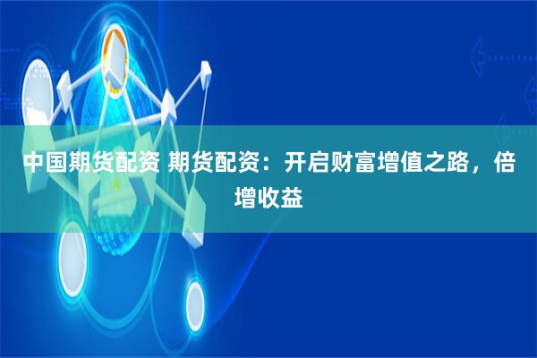 中国期货配资 期货配资：开启财富增值之路，倍增收益