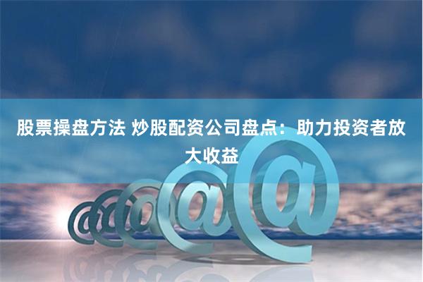 股票操盘方法 炒股配资公司盘点：助力投资者放大收益
