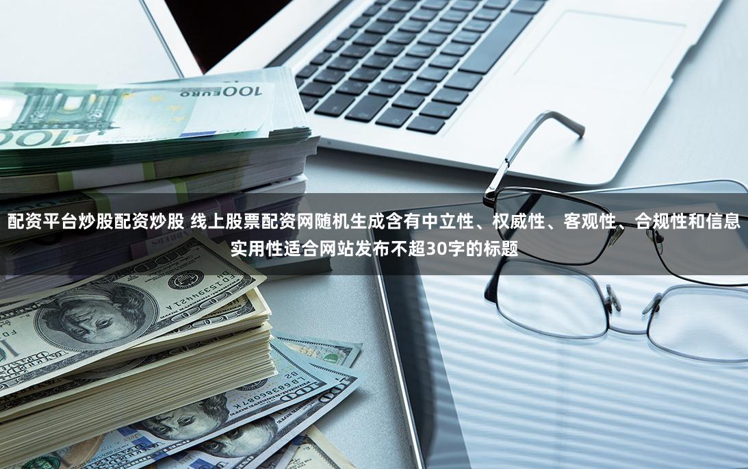 配资平台炒股配资炒股 线上股票配资网随机生成含有中立性、权威性、客观性、合规性和信息实用性适合网站发布不超30字的标题